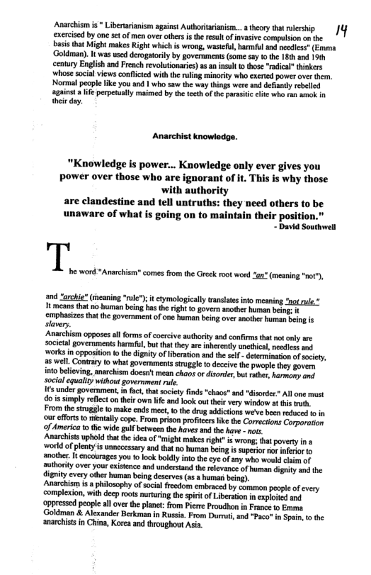 Avarcsm s Liberrianism agains Auortariansn.. ey rlrshp 1 exercisd by one et of men over others s the reult of nvasive compulsion on the  asis that Might makes Right wich s wrong, wastcul, armfuland ecdies” (Emma ‘Goldman). It was use derogtorly by governments (some say tothe [8th and 19th century English and French revolutionarie) as an insut 1 those “radical thinkers ‘whose social views conflted with he rling minrit who exerted power ver thrn. Normalpeople ke you and 1 who saw the way things were and defiantyrebelled against  ife pepetualy maimed by the teeth of the parssic eitc who ran amok in  hei day.  Anarchist knowledge.  "Knowledge is power... Knowledge only ever gives you power over those who are ignorant of it. This is why those ‘with authority are clandestine and tell untruths: they need others to be unaware of what is going on to maintain their position.  - David Southwell I he.  and “archie* (meaning "rule); it etymologically transatesinto meaning ot rule.” 1t means that no human being has the rght to govern another human bein; cmphasizesthat the govemment of one human being over another human slavery.  Anarchism opposes all forms of coercive authority and confirms that not only are societal governments harmful, bu that they are inherently unethical, needless and works in oppositon o the dignity ofiberaion and the slf - eterminaion of scity, 25 well. Contrary (0 what governments siuggle o deceive the pwople they govern into believing, anarchism doesrit mean chaos or disonder, but rther, harmony andl social equality without government rule.  1€ under govemment, in fact,tha society inds "chaos* and "disorder.” Al one must dois simply reflect o their own lfe and look out their very window at this truth. From thesiruggie to make ends meet, o the drug addictions we’ve been reduced o in our efforts 1o mientaly cope. From prison profiters ike the Corrections Corporation o America o the wide gulf between the haves and the have - nots.  Anarchiss uphold tht the idea of *might makes right" is wrong; hat povery in ‘world of plenty is unnccessary and that no human being is superor nor nferior to ‘another. It encourages you to ook boldly into the ee of any who would claim of authority over your existence and understand the relevance of human dignity and the dignity every other human being deserves (as a human being). Anarchism is a philosophy of social freedom embraced by common people of very complexion, with decp roots nurturing the spiri o Liberation in cxploiid and ‘oppressed people all over the planet: from Pierre Proudhon in France to Emma (Goldman & Alexander Berkman in Russia. From Durt, and "Paco" in Spain, o the ‘anarchists in China, Korea and throughout Asia.  word *Anarchism" comes from the Greek root word gn” (meaning "not®),  ing is  